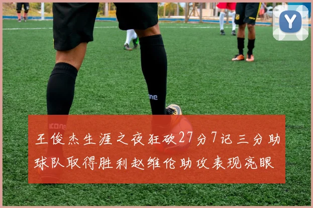 王俊杰生涯之夜狂砍27分7记三分助球队取得胜利赵维伦助攻表现亮眼