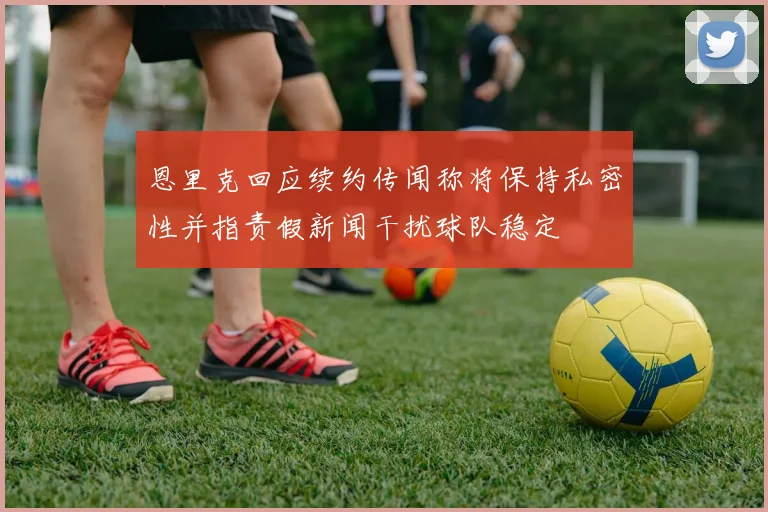 恩里克回应续约传闻称将保持私密性并指责假新闻干扰球队稳定