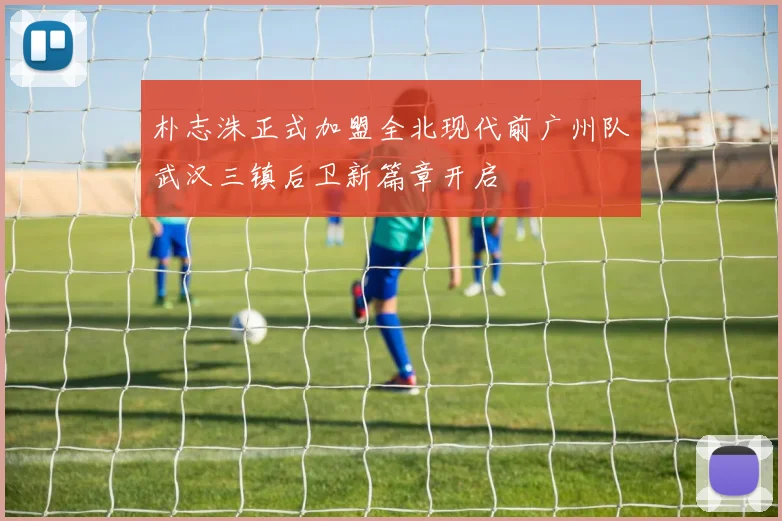 朴志洙正式加盟全北现代前广州队武汉三镇后卫新篇章开启