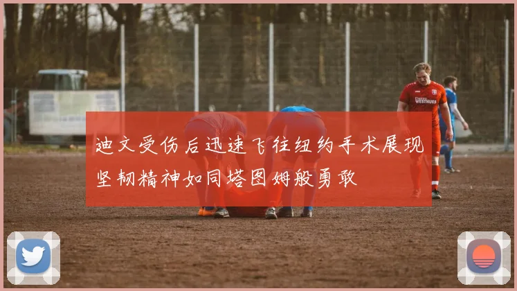 迪文受伤后迅速飞往纽约手术展现坚韧精神如同塔图姆般勇敢