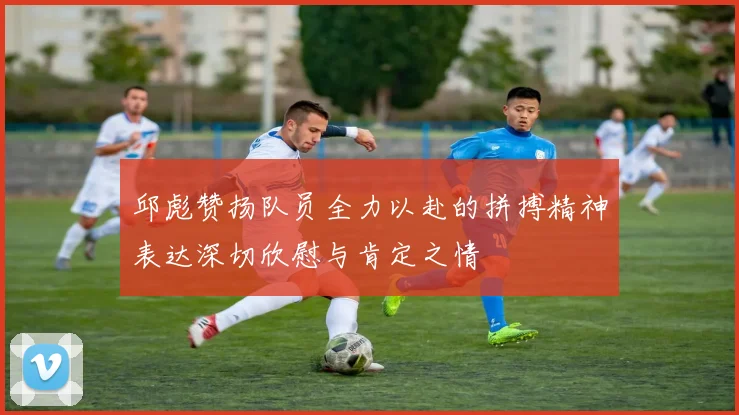 邱彪赞扬队员全力以赴的拼搏精神表达深切欣慰与肯定之情