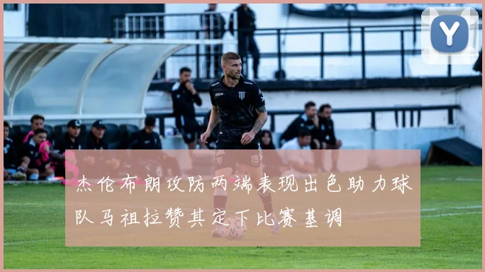 杰伦布朗攻防两端表现出色助力球队马祖拉赞其定下比赛基调
