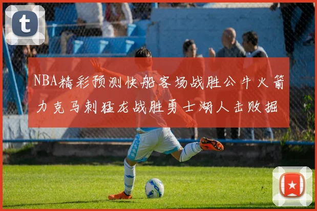 NBA精彩预测快船客场战胜公牛火箭力克马刺猛龙战胜勇士湖人击败掘金