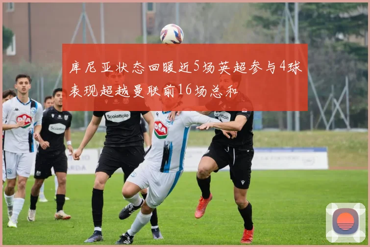 库尼亚状态回暖近5场英超参与4球表现超越曼联前16场总和