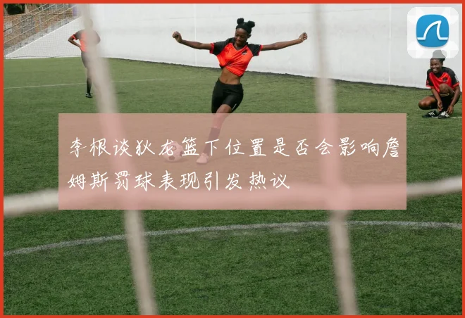 李根谈狄龙篮下位置是否会影响詹姆斯罚球表现引发热议