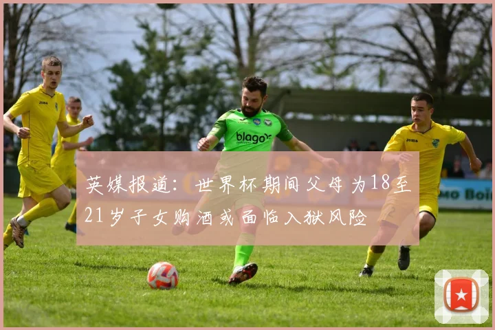 英媒报道：世界杯期间父母为18至21岁子女购酒或面临入狱风险