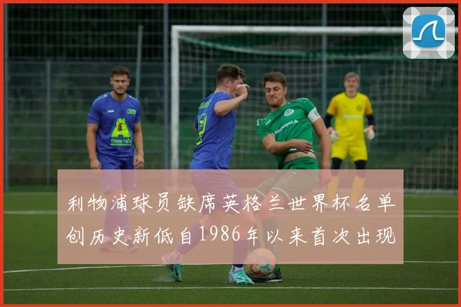 利物浦球员缺席英格兰世界杯名单创历史新低自1986年以来首次出现
