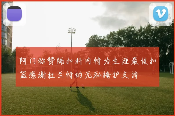 阿门称赞隔扣科内特为生涯最佳扣篮感谢杜兰特的无私掩护支持