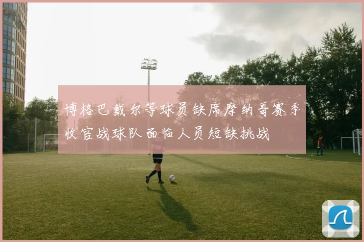 博格巴戴尔等球员缺席摩纳哥赛季收官战球队面临人员短缺挑战